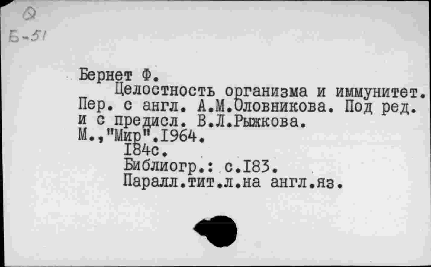 ﻿&
Б-37
Бернет Ф.
Целостность организма и иммунитет. Пер. с англ. А.М.Оловникова. Под ред. и с предисл. В.Л.Рыжкова.
М.,"Мир”.1964.
184с.
Библиогр.: с.183.
Паралл.тит.л.на англ.яз.